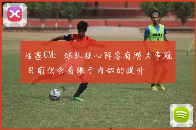 活塞GM：球队核心阵容有潜力争冠 目前仍会着眼于内部的提升